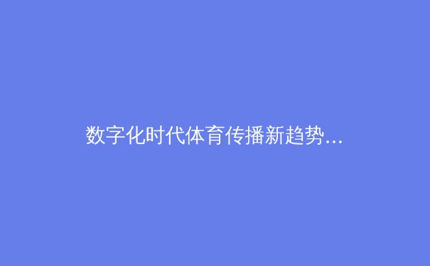 数字化时代体育传播新趋势：技术赋能与内容价值重塑